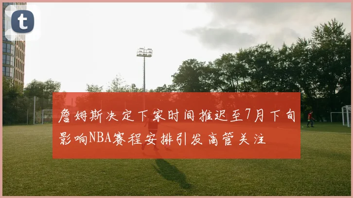 詹姆斯决定下家时间推迟至7月下旬影响NBA赛程安排引发高管关注