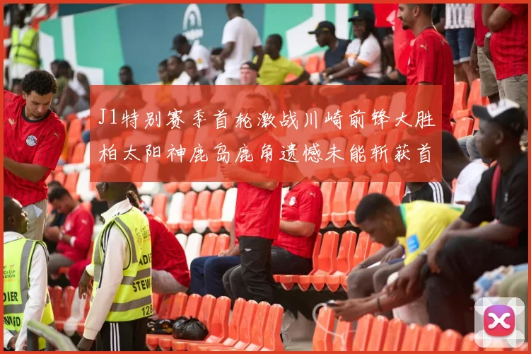 J1特别赛季首轮激战川崎前锋大胜柏太阳神鹿岛鹿角遗憾未能斩获首胜