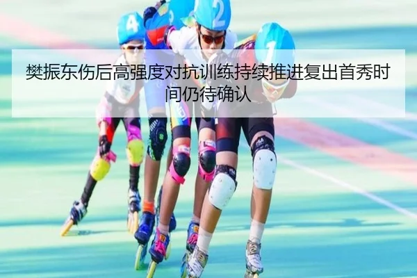樊振东伤后高强度对抗训练持续推进复出首秀时间仍待确认
