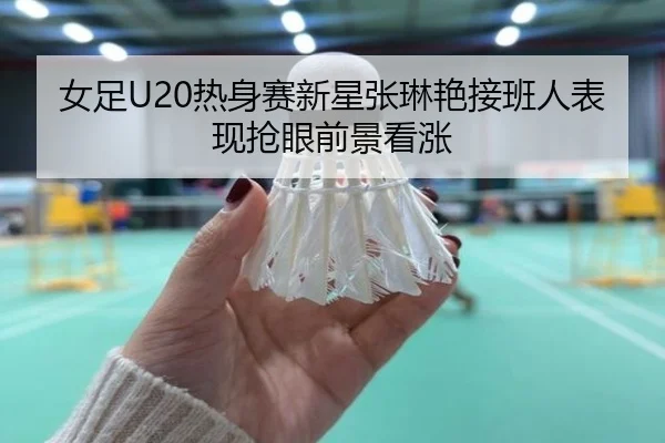 女足U20热身赛新星张琳艳接班人表现抢眼前景看涨